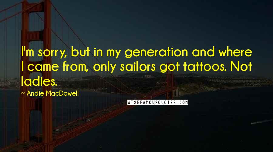 Andie MacDowell Quotes: I'm sorry, but in my generation and where I came from, only sailors got tattoos. Not ladies.