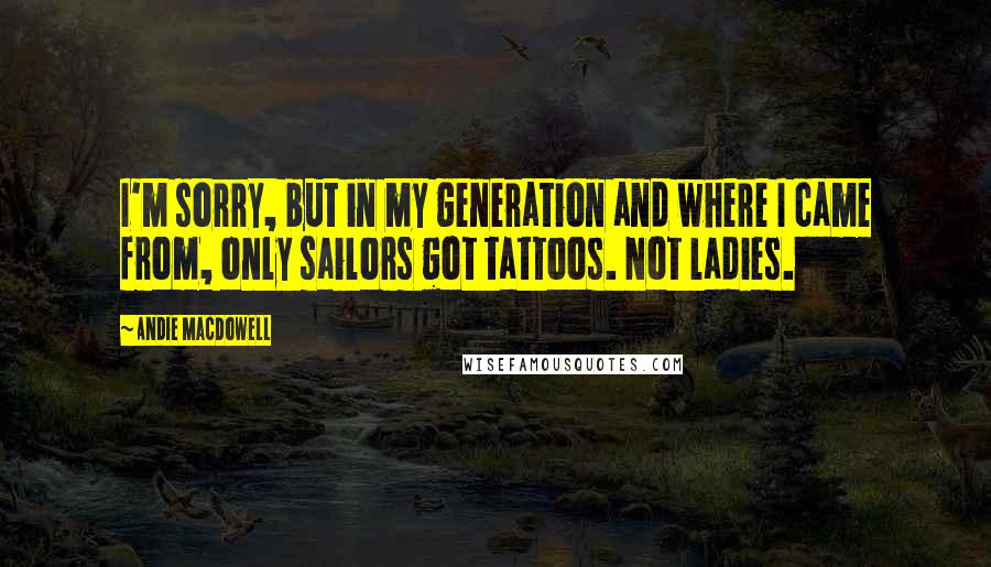 Andie MacDowell Quotes: I'm sorry, but in my generation and where I came from, only sailors got tattoos. Not ladies.