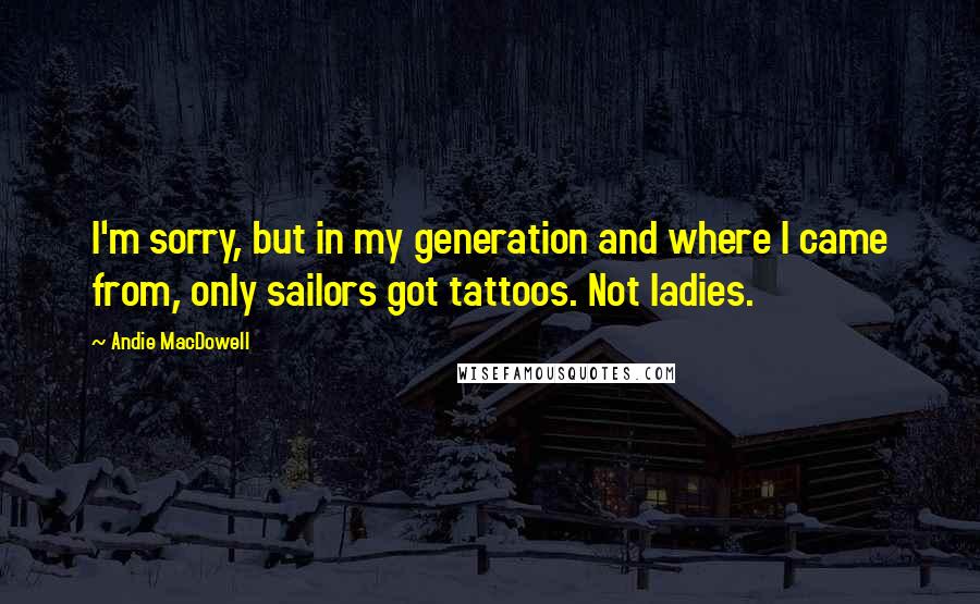 Andie MacDowell Quotes: I'm sorry, but in my generation and where I came from, only sailors got tattoos. Not ladies.