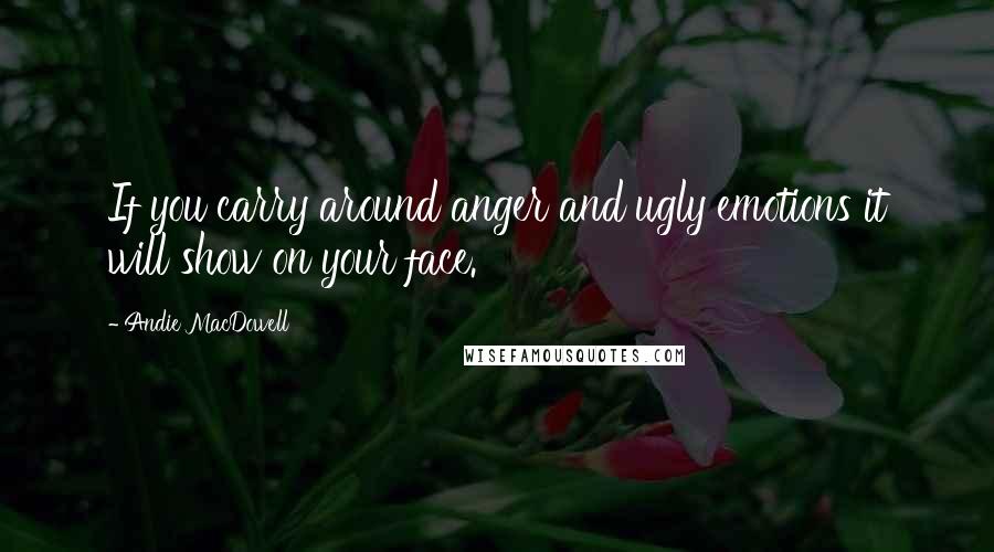 Andie MacDowell Quotes: If you carry around anger and ugly emotions it will show on your face.