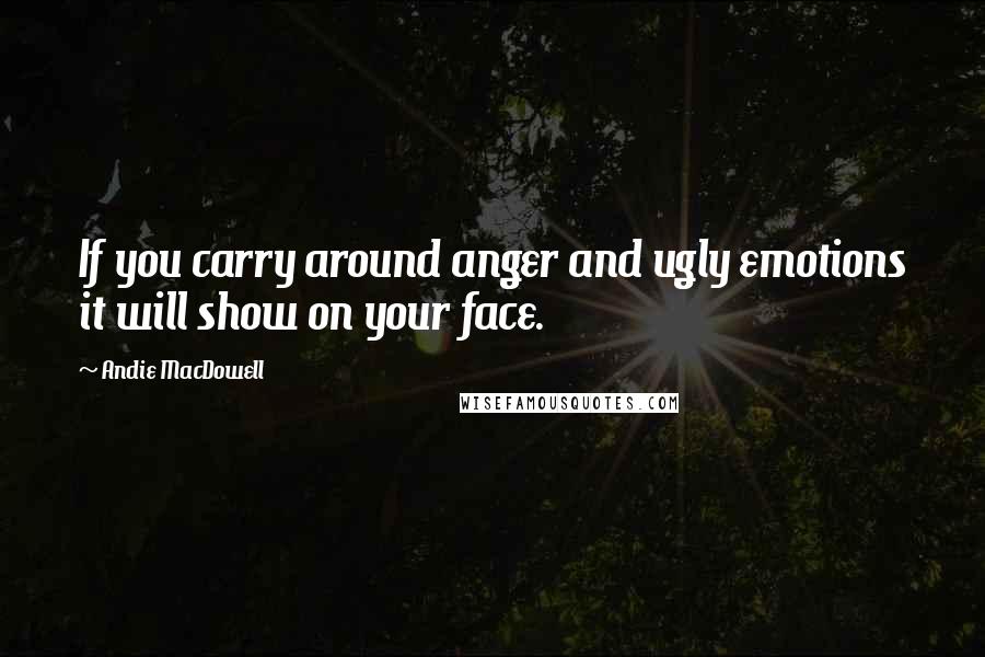 Andie MacDowell Quotes: If you carry around anger and ugly emotions it will show on your face.