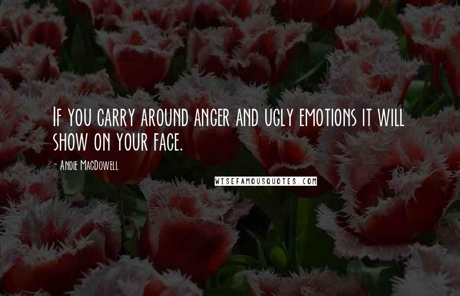 Andie MacDowell Quotes: If you carry around anger and ugly emotions it will show on your face.