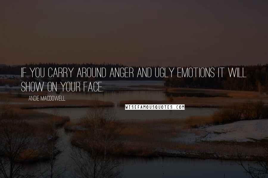 Andie MacDowell Quotes: If you carry around anger and ugly emotions it will show on your face.