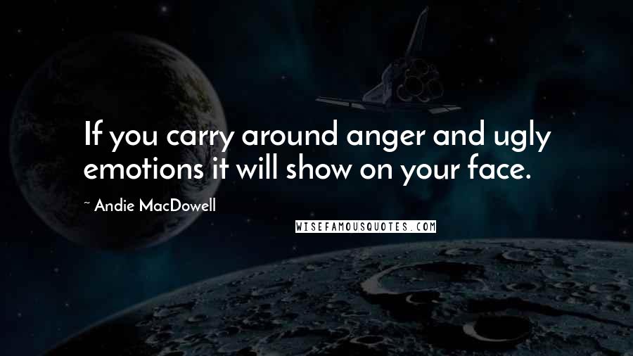 Andie MacDowell Quotes: If you carry around anger and ugly emotions it will show on your face.