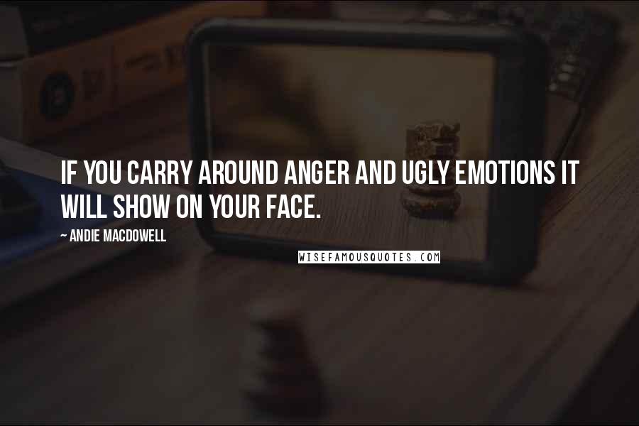 Andie MacDowell Quotes: If you carry around anger and ugly emotions it will show on your face.