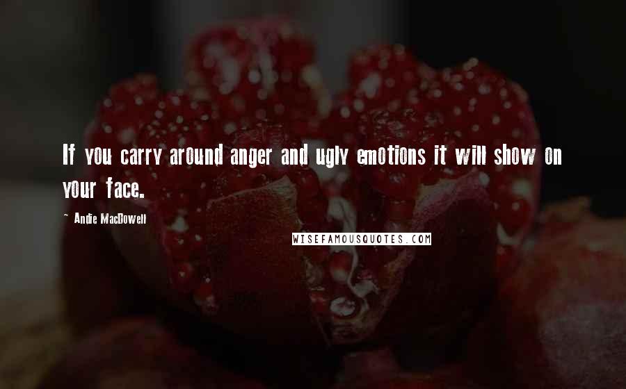 Andie MacDowell Quotes: If you carry around anger and ugly emotions it will show on your face.