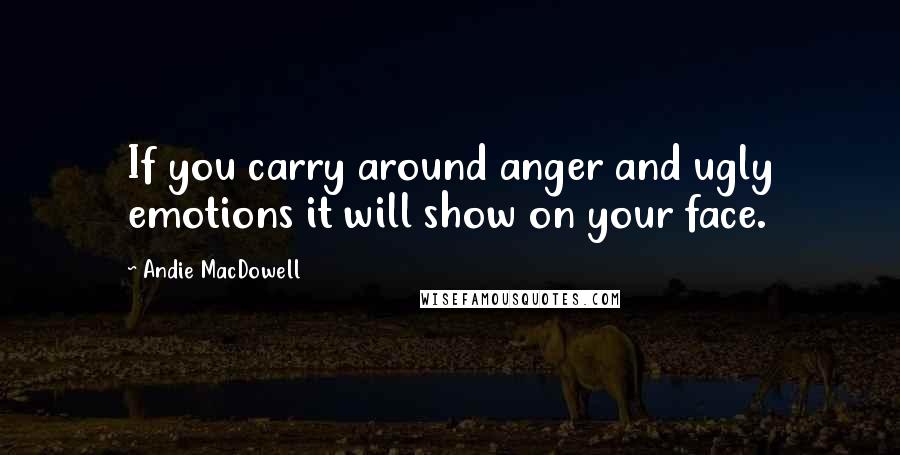 Andie MacDowell Quotes: If you carry around anger and ugly emotions it will show on your face.