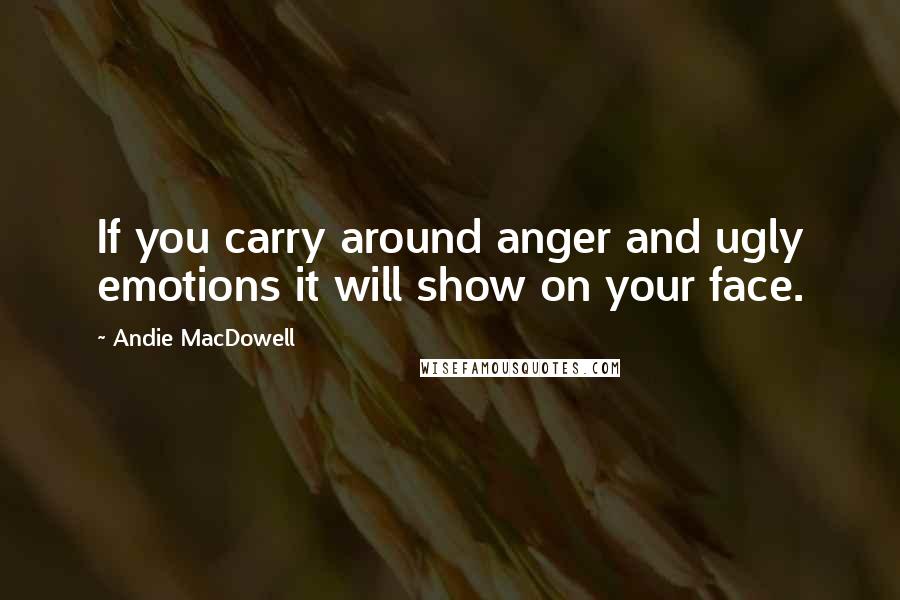 Andie MacDowell Quotes: If you carry around anger and ugly emotions it will show on your face.