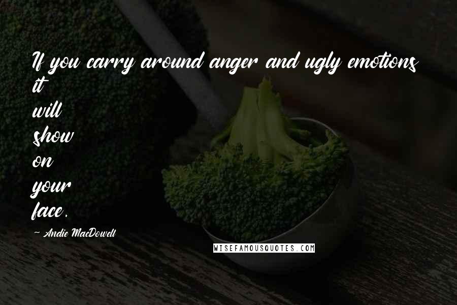 Andie MacDowell Quotes: If you carry around anger and ugly emotions it will show on your face.