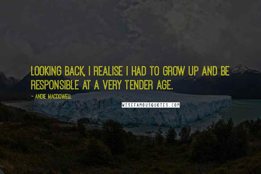 Andie MacDowell Quotes: Looking back, I realise I had to grow up and be responsible at a very tender age.