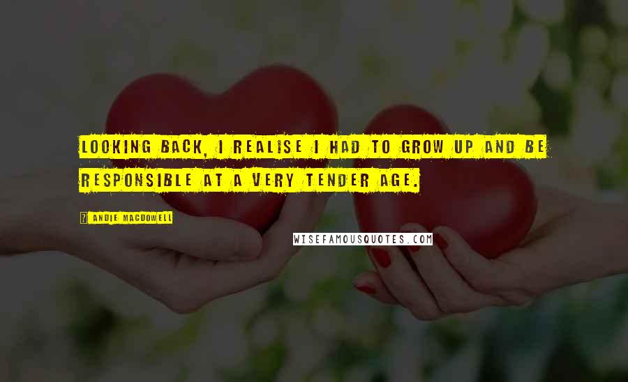 Andie MacDowell Quotes: Looking back, I realise I had to grow up and be responsible at a very tender age.