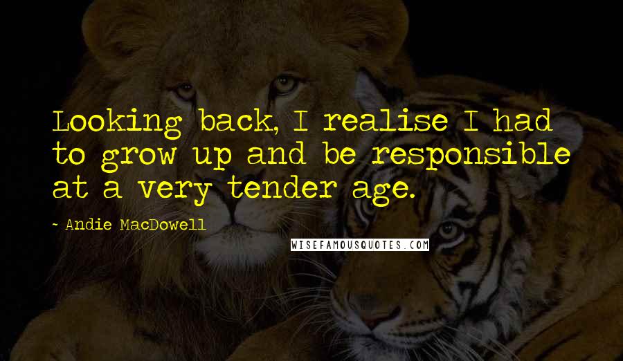 Andie MacDowell Quotes: Looking back, I realise I had to grow up and be responsible at a very tender age.