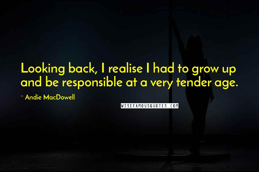 Andie MacDowell Quotes: Looking back, I realise I had to grow up and be responsible at a very tender age.