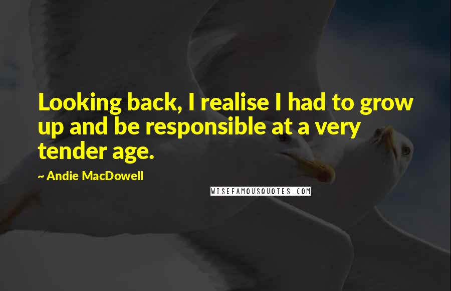 Andie MacDowell Quotes: Looking back, I realise I had to grow up and be responsible at a very tender age.