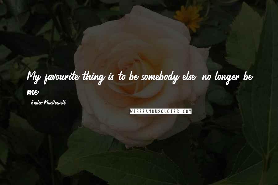 Andie MacDowell Quotes: My favourite thing is to be somebody else, no longer be me.