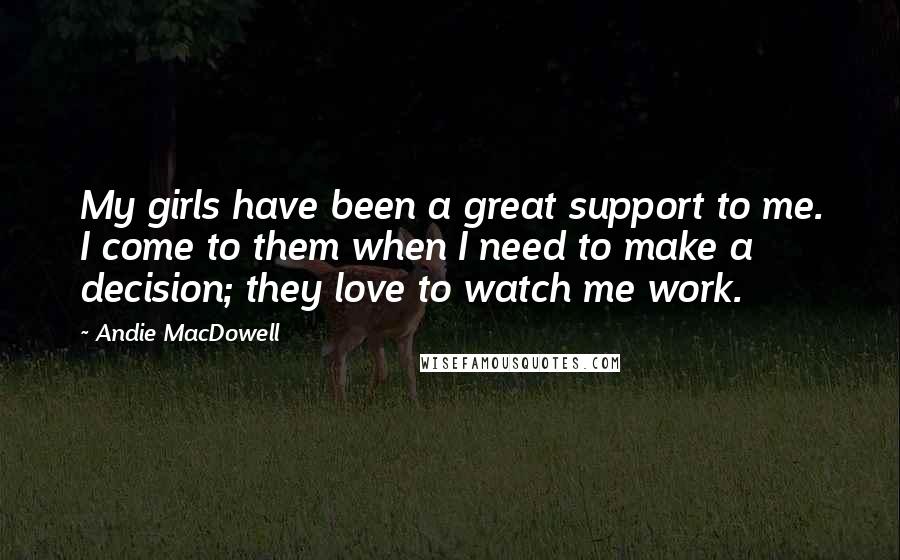 Andie MacDowell Quotes: My girls have been a great support to me. I come to them when I need to make a decision; they love to watch me work.