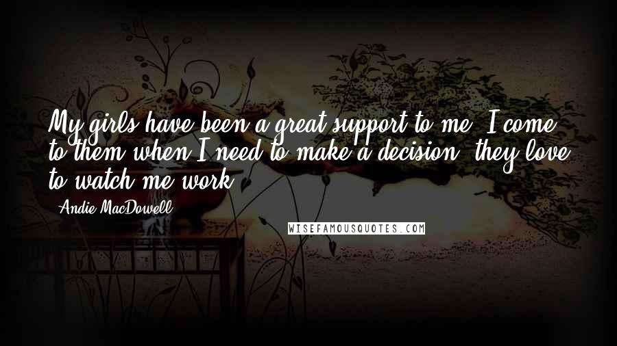 Andie MacDowell Quotes: My girls have been a great support to me. I come to them when I need to make a decision; they love to watch me work.