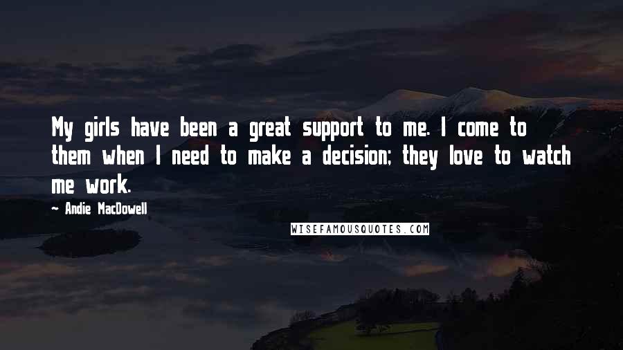 Andie MacDowell Quotes: My girls have been a great support to me. I come to them when I need to make a decision; they love to watch me work.