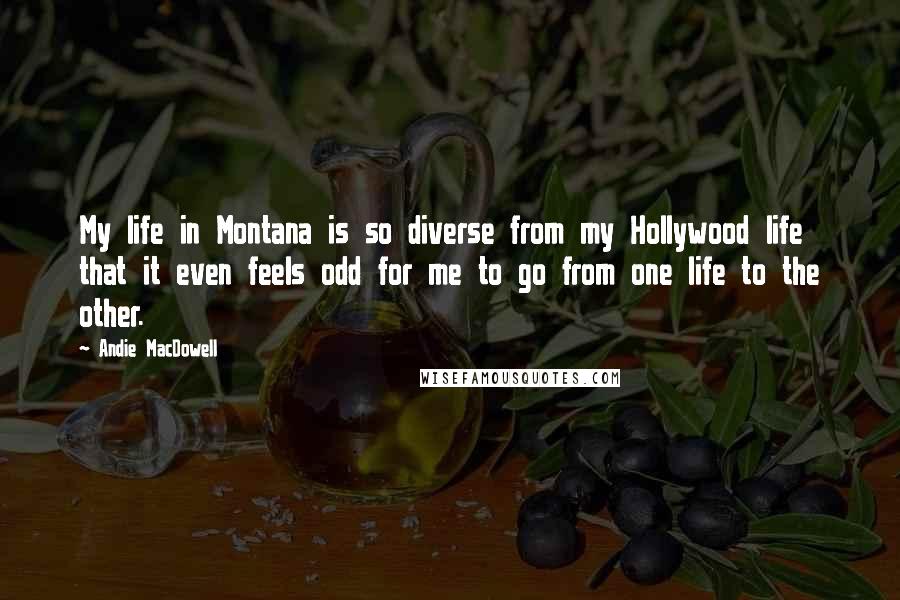 Andie MacDowell Quotes: My life in Montana is so diverse from my Hollywood life that it even feels odd for me to go from one life to the other.