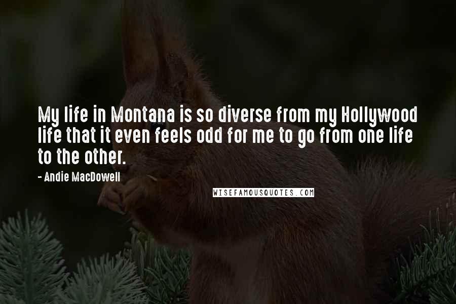 Andie MacDowell Quotes: My life in Montana is so diverse from my Hollywood life that it even feels odd for me to go from one life to the other.