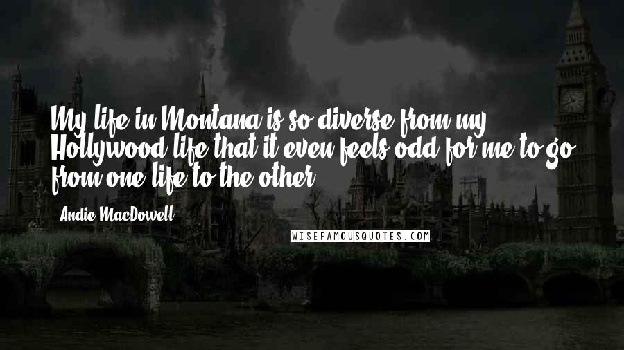 Andie MacDowell Quotes: My life in Montana is so diverse from my Hollywood life that it even feels odd for me to go from one life to the other.