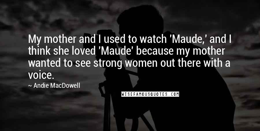 Andie MacDowell Quotes: My mother and I used to watch 'Maude,' and I think she loved 'Maude' because my mother wanted to see strong women out there with a voice.