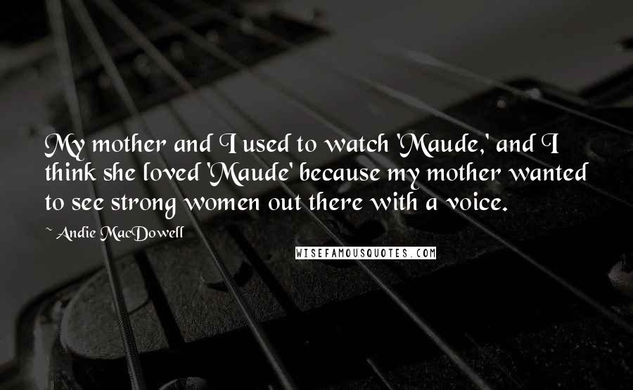 Andie MacDowell Quotes: My mother and I used to watch 'Maude,' and I think she loved 'Maude' because my mother wanted to see strong women out there with a voice.