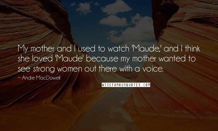 Andie MacDowell Quotes: My mother and I used to watch 'Maude,' and I think she loved 'Maude' because my mother wanted to see strong women out there with a voice.