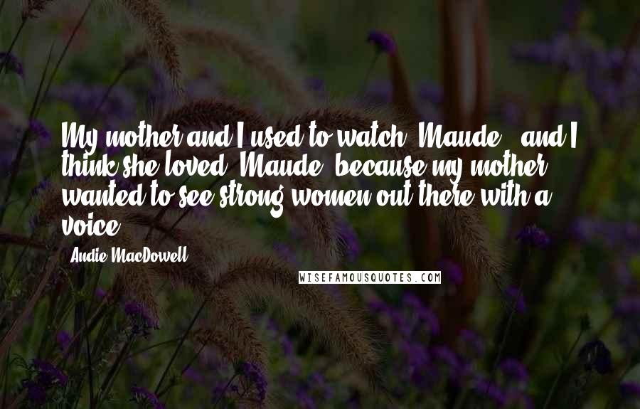 Andie MacDowell Quotes: My mother and I used to watch 'Maude,' and I think she loved 'Maude' because my mother wanted to see strong women out there with a voice.