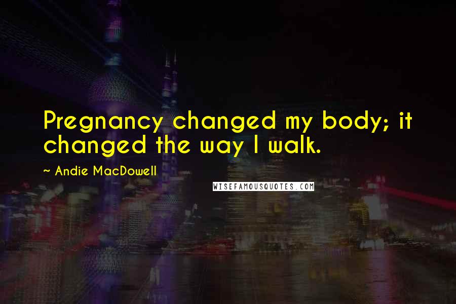 Andie MacDowell Quotes: Pregnancy changed my body; it changed the way I walk.
