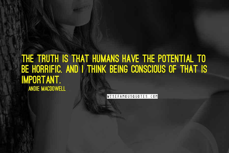 Andie MacDowell Quotes: The truth is that humans have the potential to be horrific. And I think being conscious of that is important.