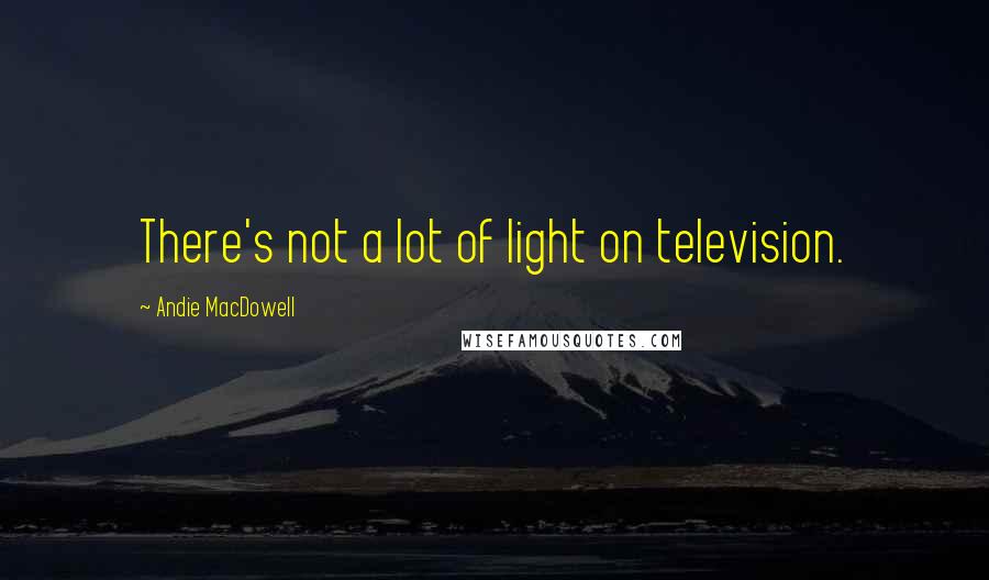 Andie MacDowell Quotes: There's not a lot of light on television.