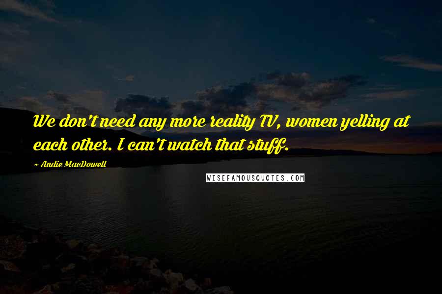 Andie MacDowell Quotes: We don't need any more reality TV, women yelling at each other. I can't watch that stuff.