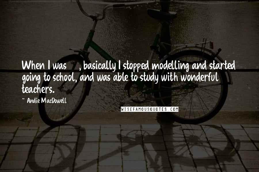 Andie MacDowell Quotes: When I was 23, basically I stopped modelling and started going to school, and was able to study with wonderful teachers.