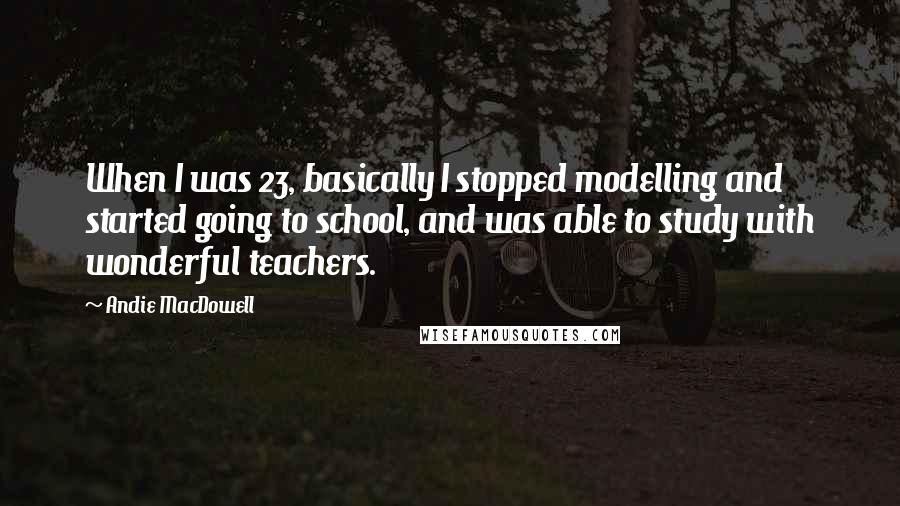 Andie MacDowell Quotes: When I was 23, basically I stopped modelling and started going to school, and was able to study with wonderful teachers.