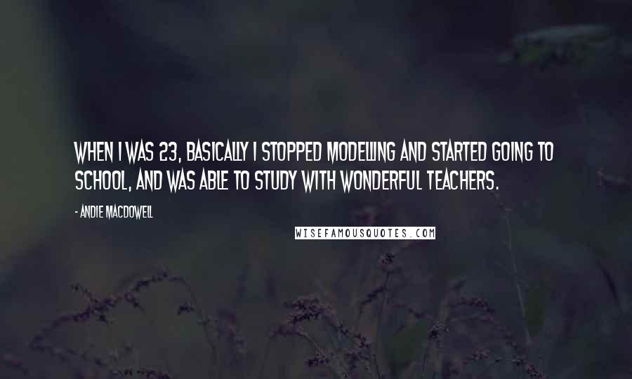 Andie MacDowell Quotes: When I was 23, basically I stopped modelling and started going to school, and was able to study with wonderful teachers.