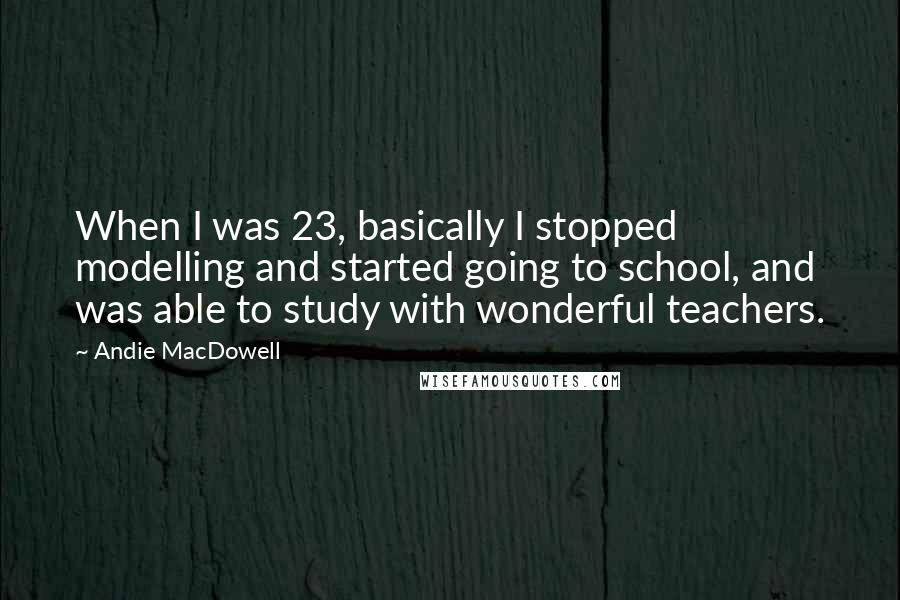 Andie MacDowell Quotes: When I was 23, basically I stopped modelling and started going to school, and was able to study with wonderful teachers.