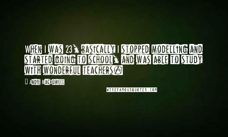 Andie MacDowell Quotes: When I was 23, basically I stopped modelling and started going to school, and was able to study with wonderful teachers.