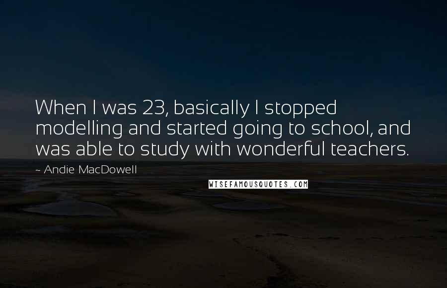 Andie MacDowell Quotes: When I was 23, basically I stopped modelling and started going to school, and was able to study with wonderful teachers.