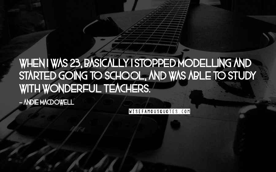 Andie MacDowell Quotes: When I was 23, basically I stopped modelling and started going to school, and was able to study with wonderful teachers.