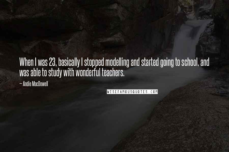 Andie MacDowell Quotes: When I was 23, basically I stopped modelling and started going to school, and was able to study with wonderful teachers.