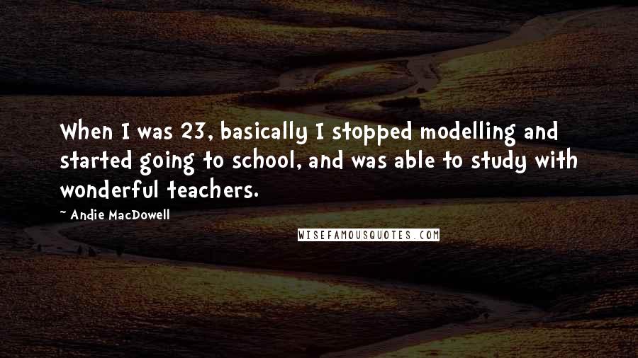 Andie MacDowell Quotes: When I was 23, basically I stopped modelling and started going to school, and was able to study with wonderful teachers.
