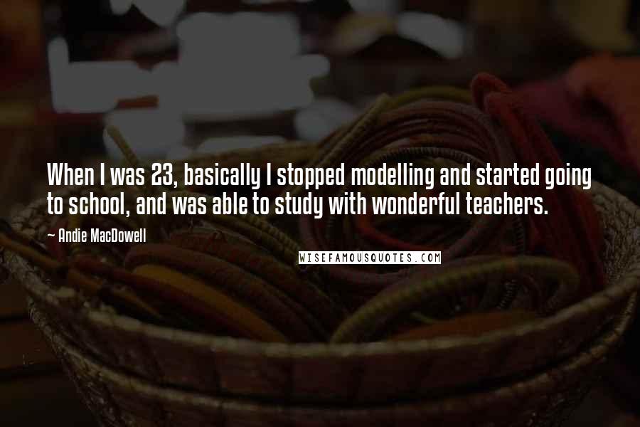 Andie MacDowell Quotes: When I was 23, basically I stopped modelling and started going to school, and was able to study with wonderful teachers.