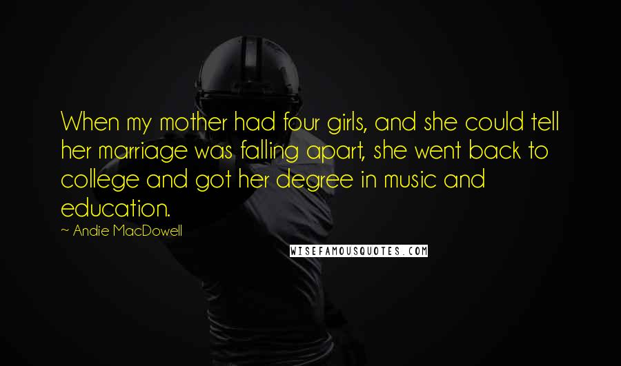 Andie MacDowell Quotes: When my mother had four girls, and she could tell her marriage was falling apart, she went back to college and got her degree in music and education.