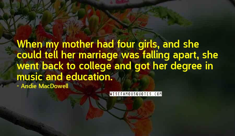 Andie MacDowell Quotes: When my mother had four girls, and she could tell her marriage was falling apart, she went back to college and got her degree in music and education.