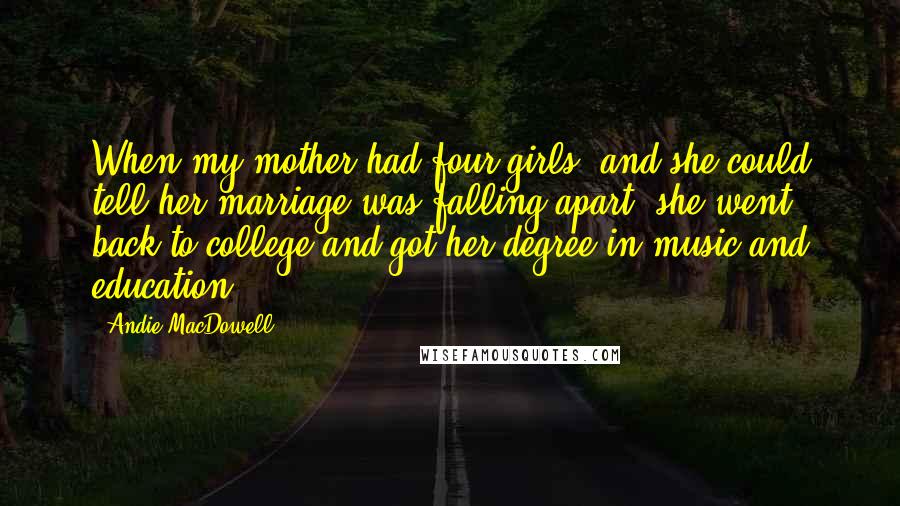 Andie MacDowell Quotes: When my mother had four girls, and she could tell her marriage was falling apart, she went back to college and got her degree in music and education.