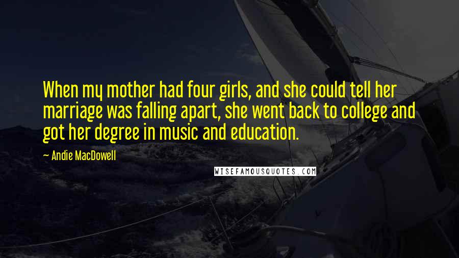 Andie MacDowell Quotes: When my mother had four girls, and she could tell her marriage was falling apart, she went back to college and got her degree in music and education.
