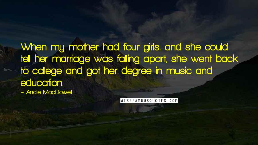 Andie MacDowell Quotes: When my mother had four girls, and she could tell her marriage was falling apart, she went back to college and got her degree in music and education.