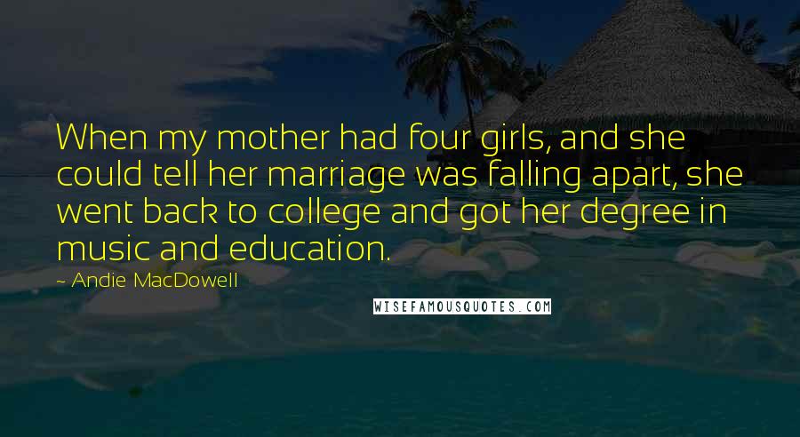 Andie MacDowell Quotes: When my mother had four girls, and she could tell her marriage was falling apart, she went back to college and got her degree in music and education.