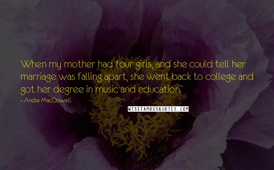 Andie MacDowell Quotes: When my mother had four girls, and she could tell her marriage was falling apart, she went back to college and got her degree in music and education.